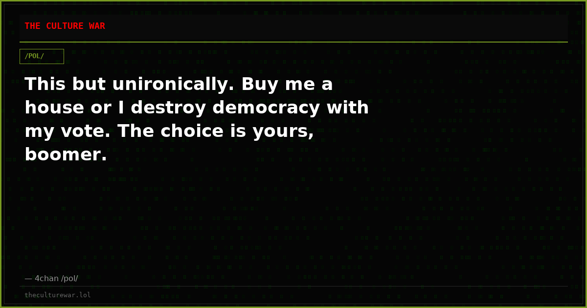 This but unironically. Buy me a house or I destroy democracy with my vote. The choice is yours, boomer.