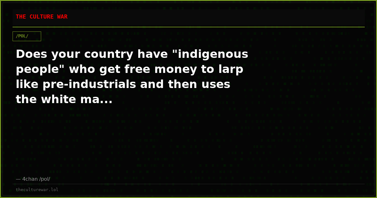 Does your country have "indigenous people" who get free money to larp like pre-industrials and then uses the white ma...