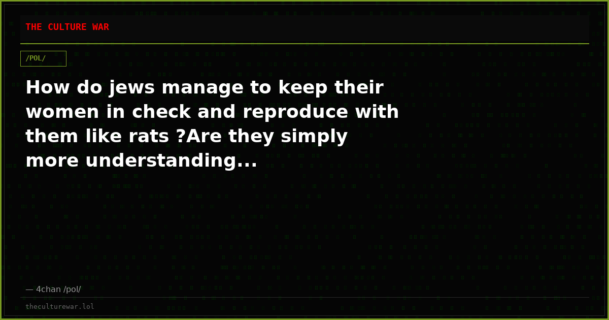 How do jews manage to keep their women in check and reproduce with them like rats ?Are they simply more understanding...