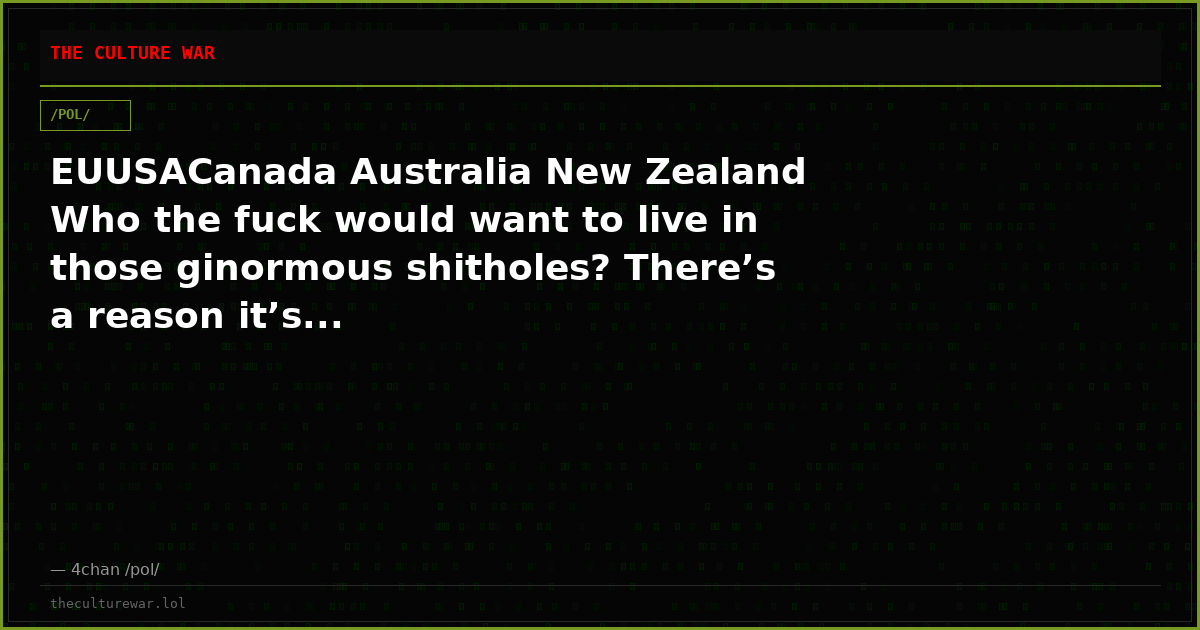 EUUSACanada Australia New Zealand Who the fuck would want to live in those ginormous shitholes? There’s a reason it’s...