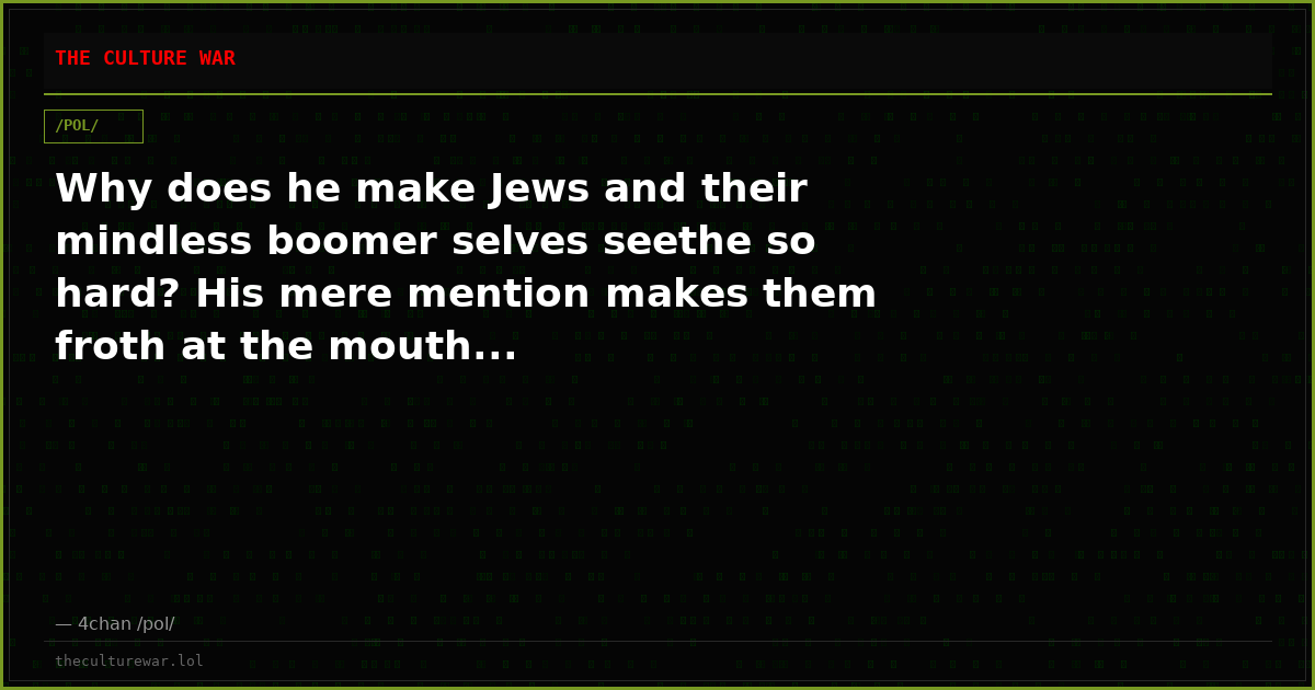 Why does he make Jews and their mindless boomer selves seethe so hard? His mere mention makes them froth at the mouth...