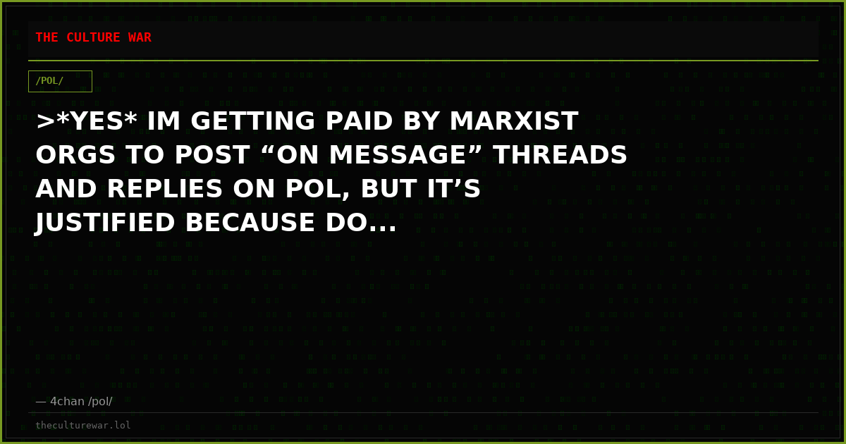 >*YES* IM GETTING PAID BY MARXIST ORGS TO POST “ON MESSAGE” THREADS AND REPLIES ON POL, BUT IT’S JUSTIFIED BECAUSE DO...