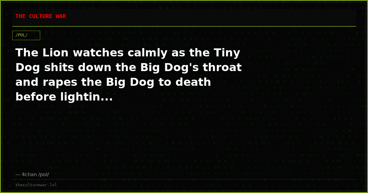 The Lion watches calmly as the Tiny Dog shits down the Big Dog's throat and rapes the Big Dog to death before lightin...