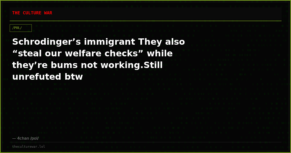 Schrodinger’s immigrant They also “steal our welfare checks” while they’re bums not working.Still unrefuted btw
