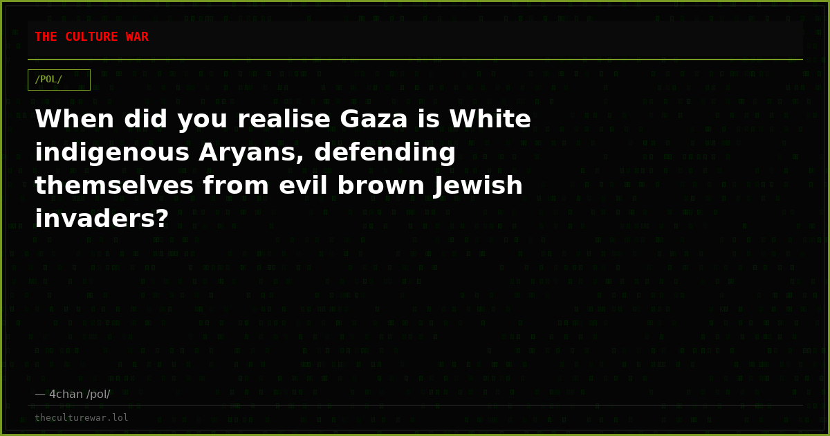 When did you realise Gaza is White indigenous Aryans, defending themselves from evil brown Jewish invaders?