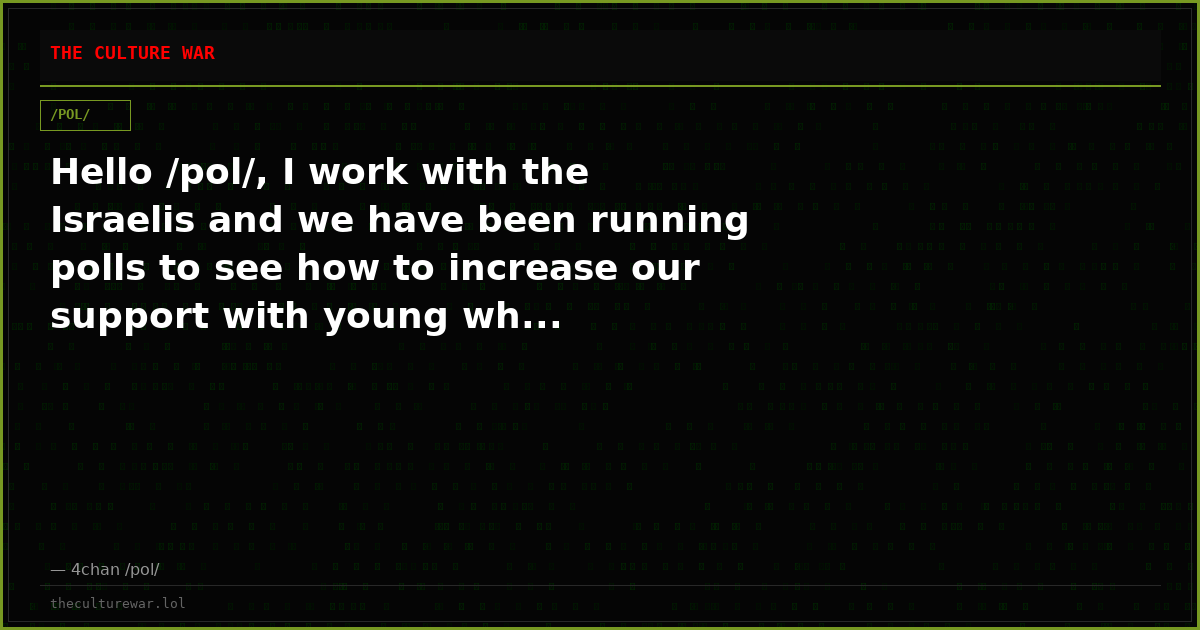 Hello /pol/, I work with the Israelis and we have been running polls to see how to increase our support with young wh...