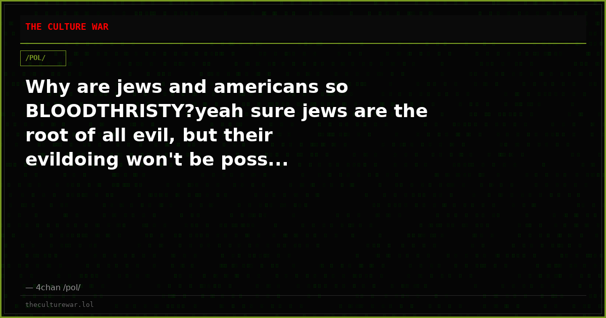 Why are jews and americans so BLOODTHRISTY?yeah sure jews are the root of all evil, but their evildoing won't be poss...