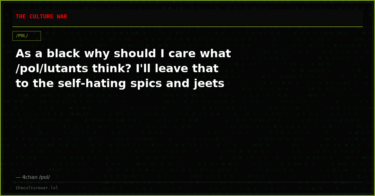As a black why should I care what /pol/lutants think? I'll leave that to the self-hating spics and jeets