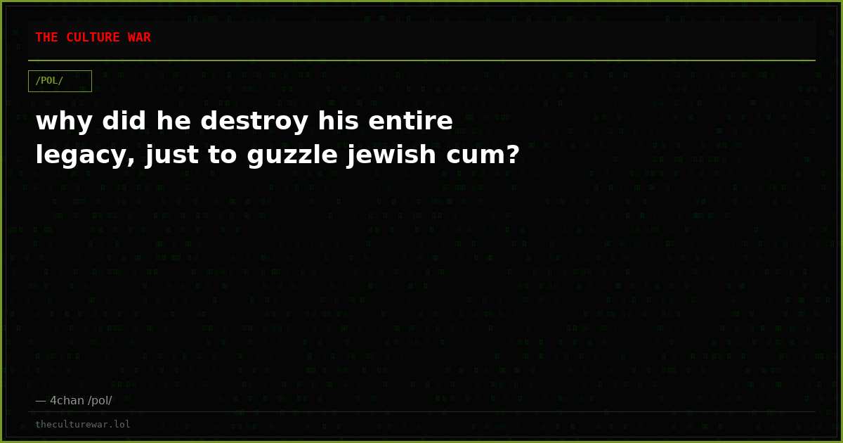 why did he destroy his entire legacy, just to guzzle jewish cum?