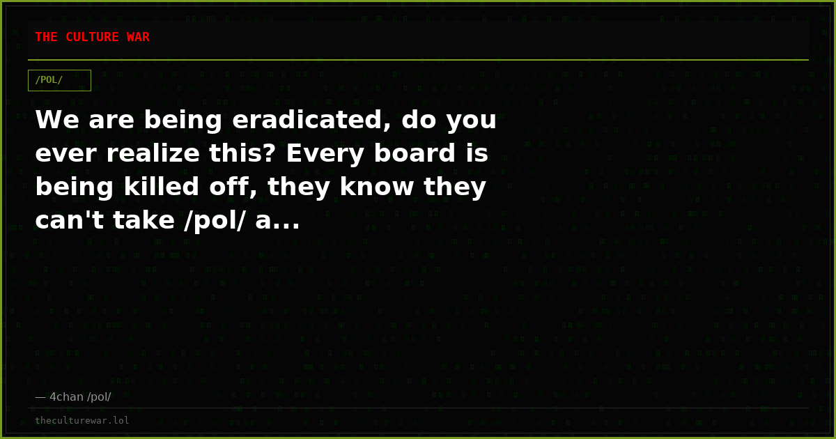 We are being eradicated, do you ever realize this? Every board is being killed off, they know they can't take /pol/ a...