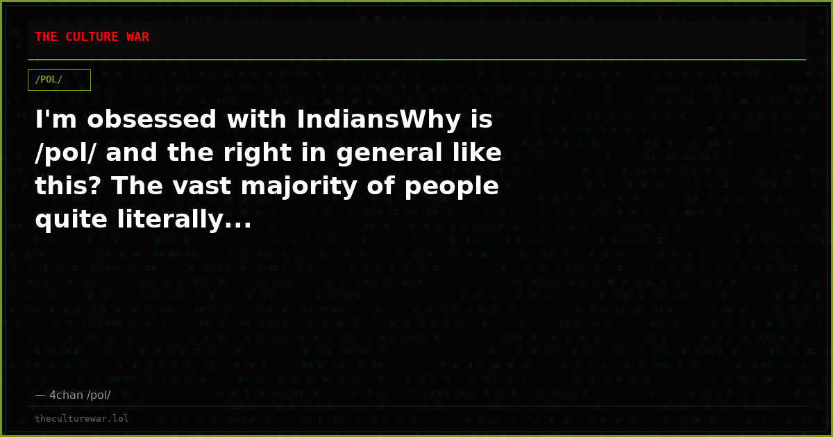 I'm obsessed with IndiansWhy is /pol/ and the right in general like this? The vast majority of people quite literally...