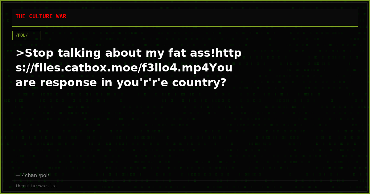 >Stop talking about my fat ass!https://files.catbox.moe/f3iio4.mp4You are response in you'r'r'e country?