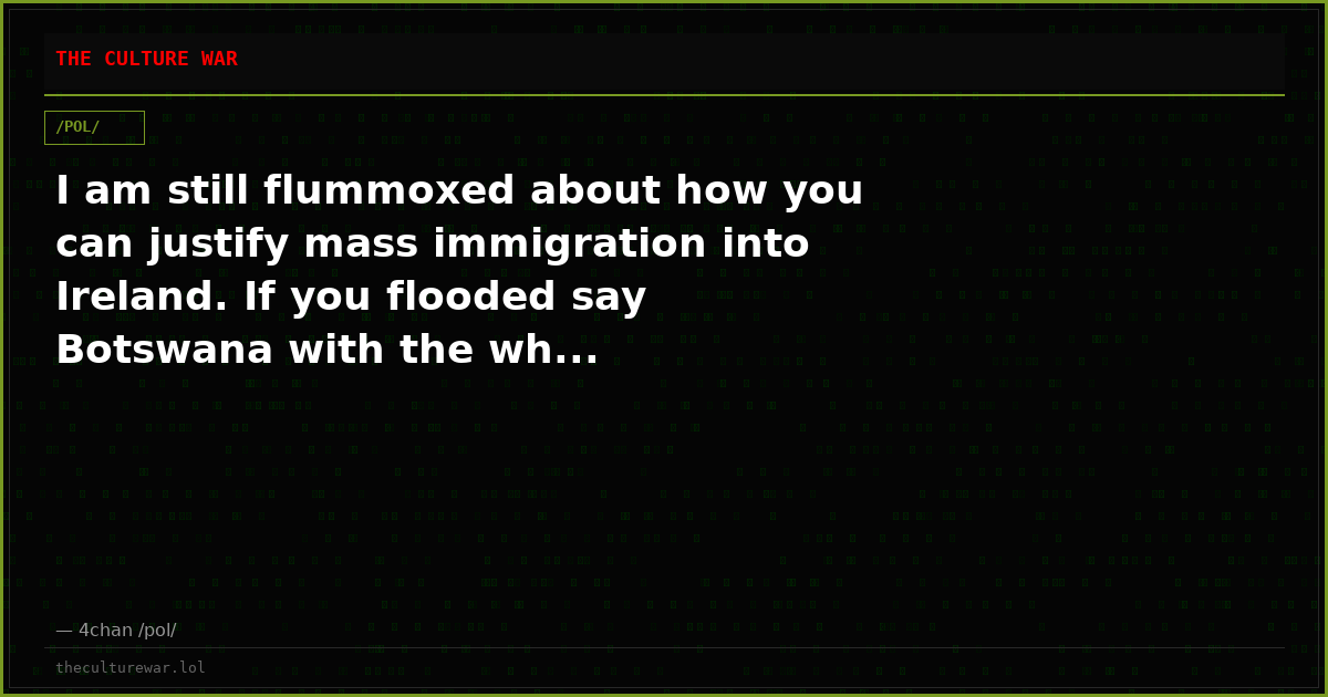 I am still flummoxed about how you can justify mass immigration into Ireland. If you flooded say Botswana with the wh...