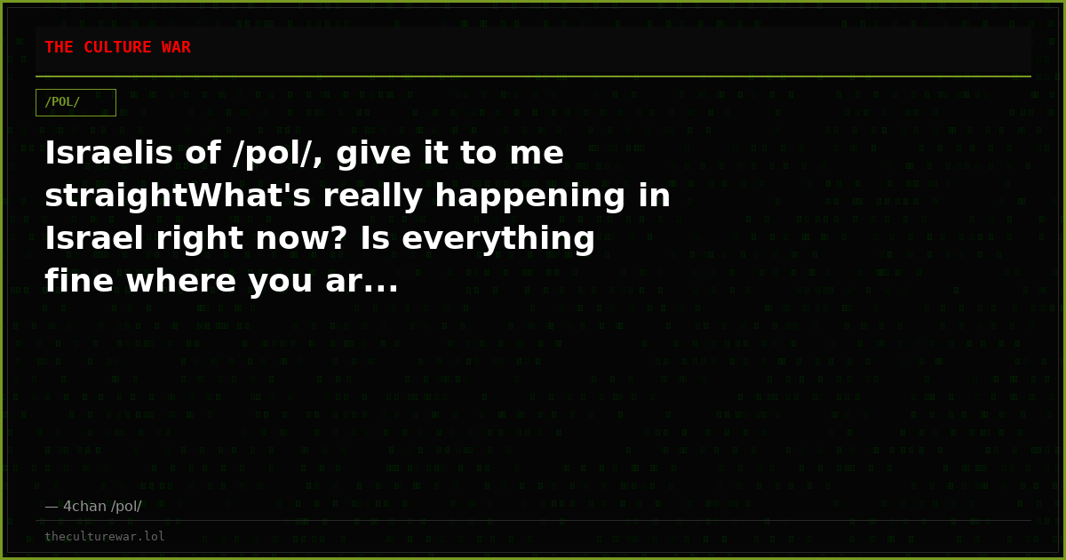 Israelis of /pol/, give it to me straightWhat's really happening in Israel right now? Is everything fine where you ar...