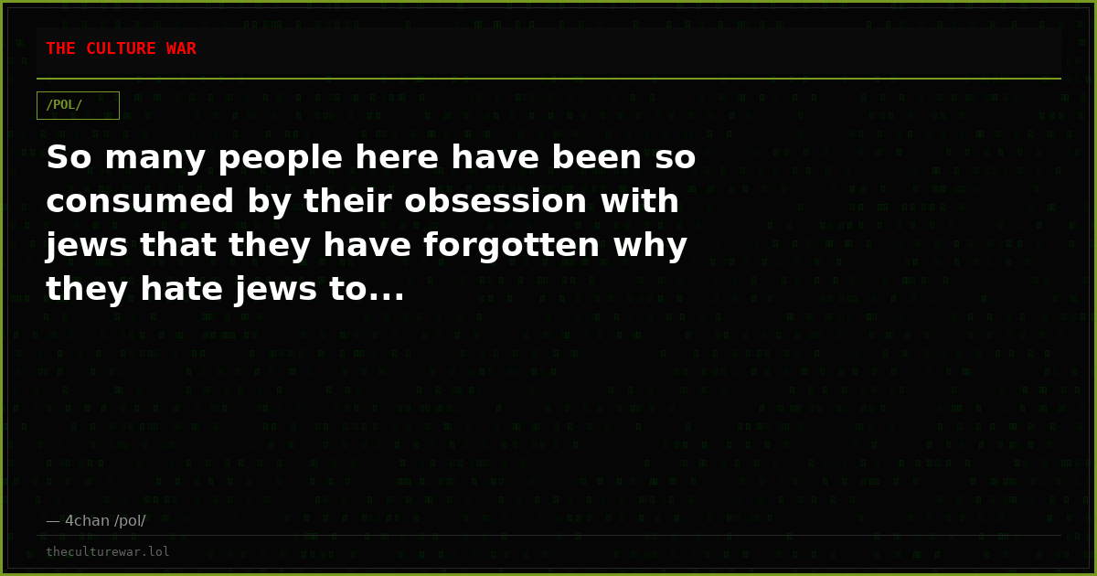 So many people here have been so consumed by their obsession with jews that they have forgotten why they hate jews to...