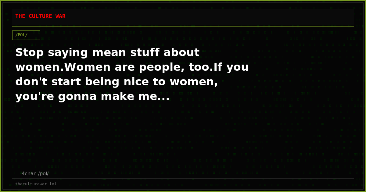 Stop saying mean stuff about women.Women are people, too.If you don't start being nice to women, you're gonna make me...
