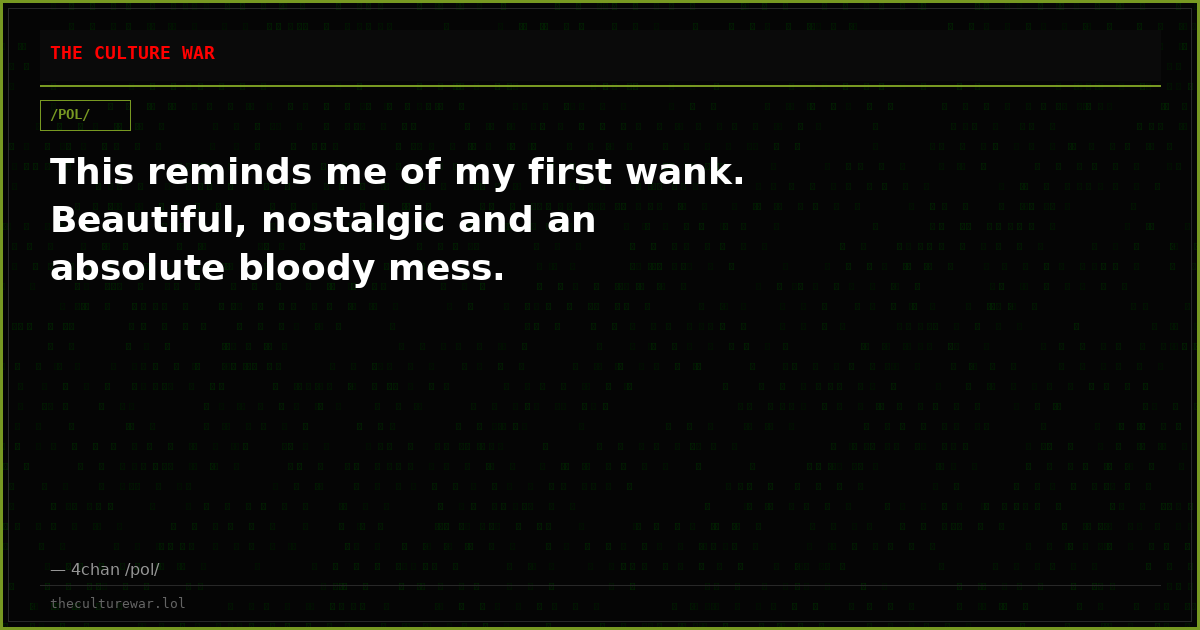 This reminds me of my first wank. Beautiful, nostalgic and an absolute bloody mess.