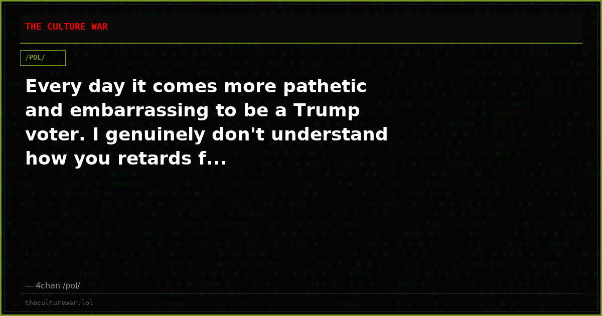 Every day it comes more pathetic and embarrassing to be a Trump voter. I genuinely don't understand how you retards f...
