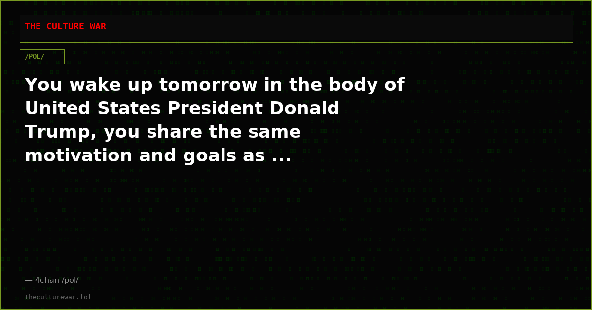 You wake up tomorrow in the body of United States President Donald Trump, you share the same motivation and goals as ...