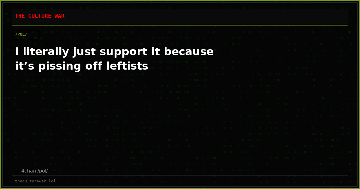 I literally just support it because it’s pissing off leftists
