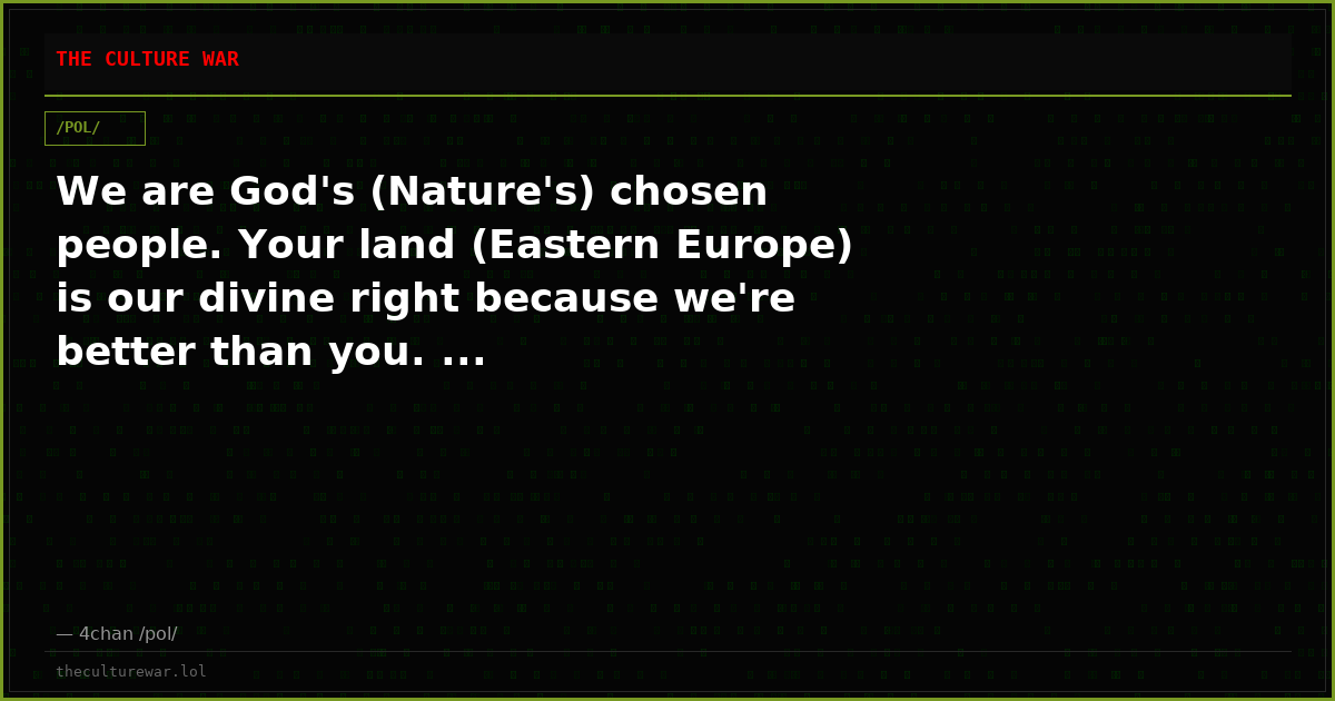 We are God's (Nature's) chosen people. Your land (Eastern Europe) is our divine right because we're better than you. ...