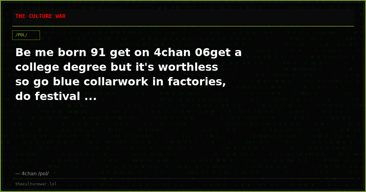 Be me born 91 get on 4chan 06get a college degree but it's worthless so go blue collarwork in factories, do festival ...