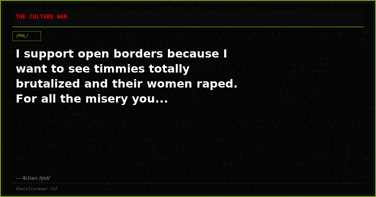 I support open borders because I want to see timmies totally brutalized and their women raped. For all the misery you...