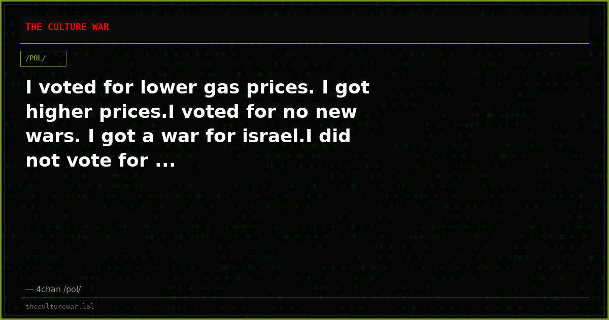 I voted for lower gas prices. I got higher prices.I voted for no new wars. I got a war for israel.I did not vote for ...