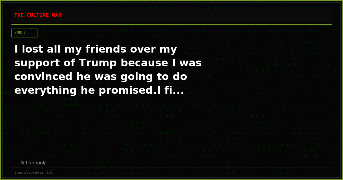 I lost all my friends over my support of Trump because I was convinced he was going to do everything he promised.I fi...