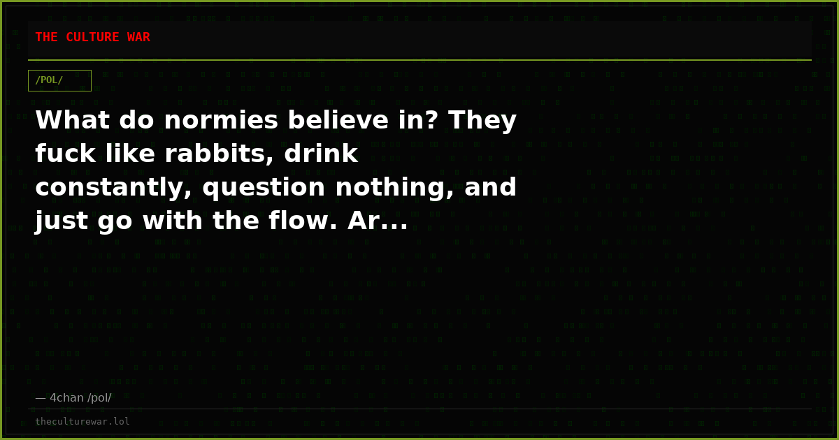 What do normies believe in? They fuck like rabbits, drink constantly, question nothing, and just go with the flow. Ar...