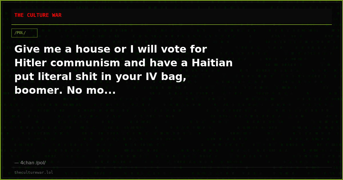 Give me a house or I will vote for Hitler communism and have a Haitian put literal shit in your IV bag, boomer. No mo...