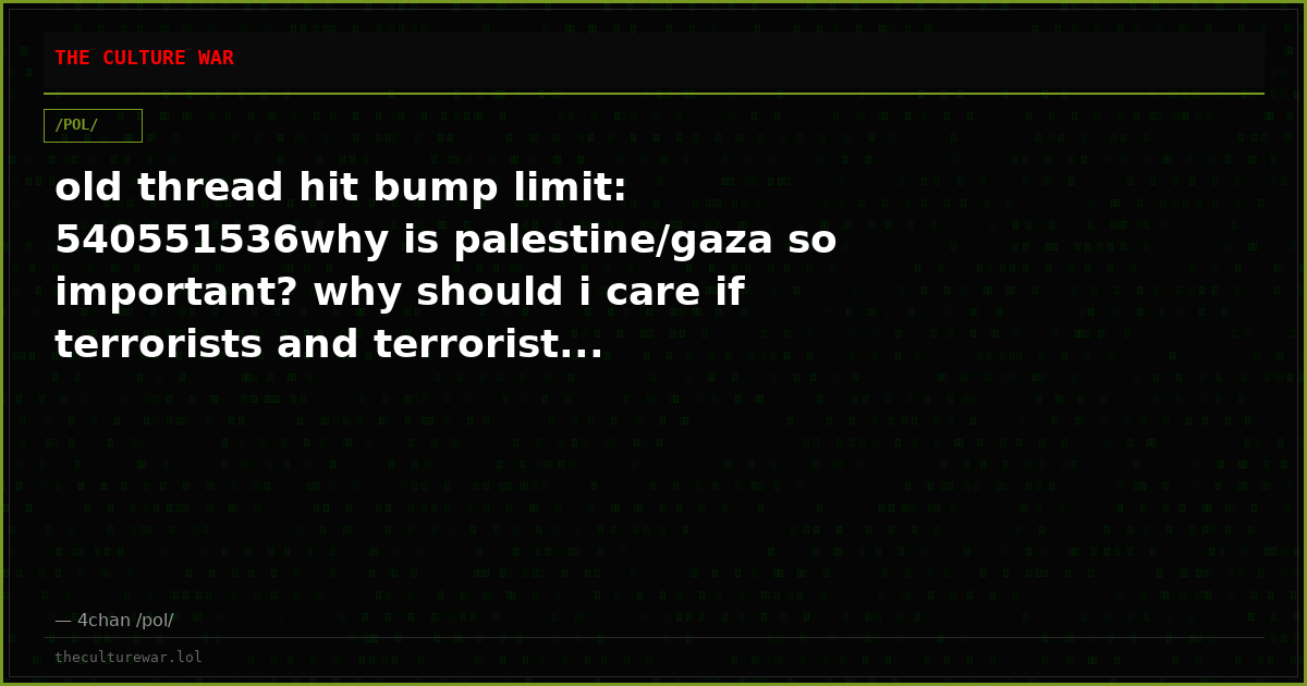 old thread hit bump limit: 540551536why is palestine/gaza so important? why should i care if terrorists and terrorist...