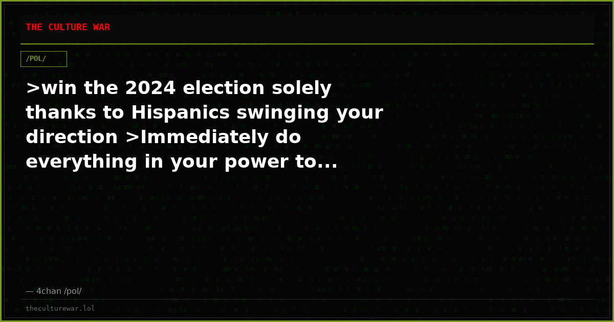 >win the 2024 election solely thanks to Hispanics swinging your direction >Immediately do everything in your power to...
