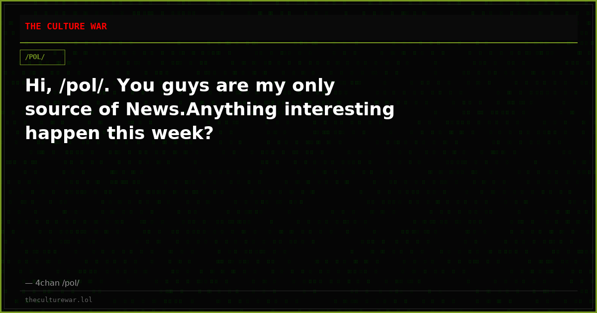 Hi, /pol/. You guys are my only source of News.Anything interesting happen this week?