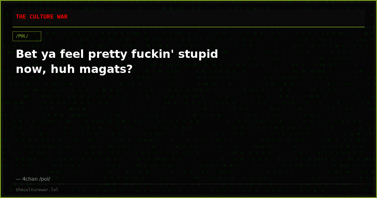 Bet ya feel pretty fuckin' stupid now, huh magats?
