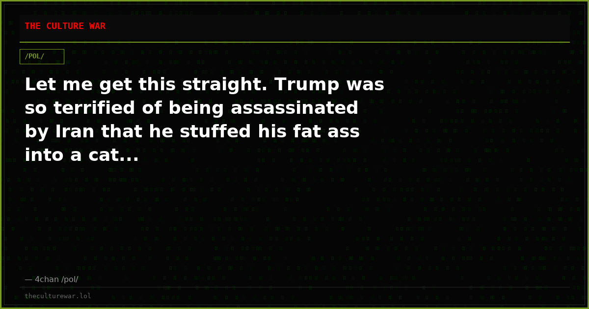 Let me get this straight. Trump was so terrified of being assassinated by Iran that he stuffed his fat ass into a cat...