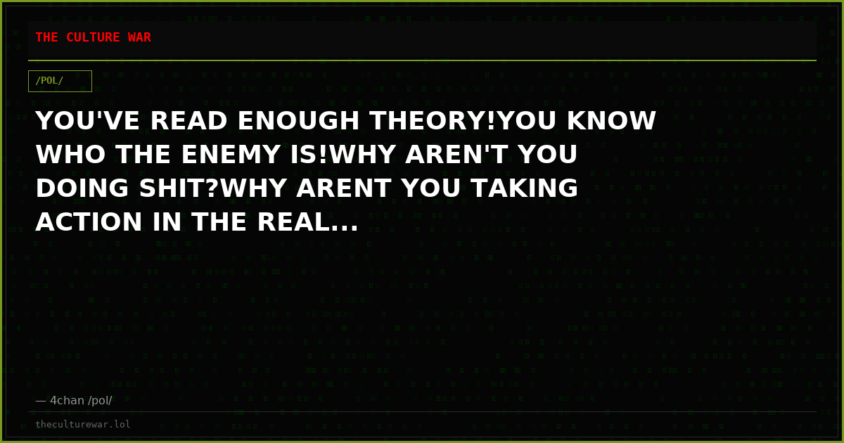 YOU'VE READ ENOUGH THEORY!YOU KNOW WHO THE ENEMY IS!WHY AREN'T YOU DOING SHIT?WHY ARENT YOU TAKING ACTION IN THE REAL...