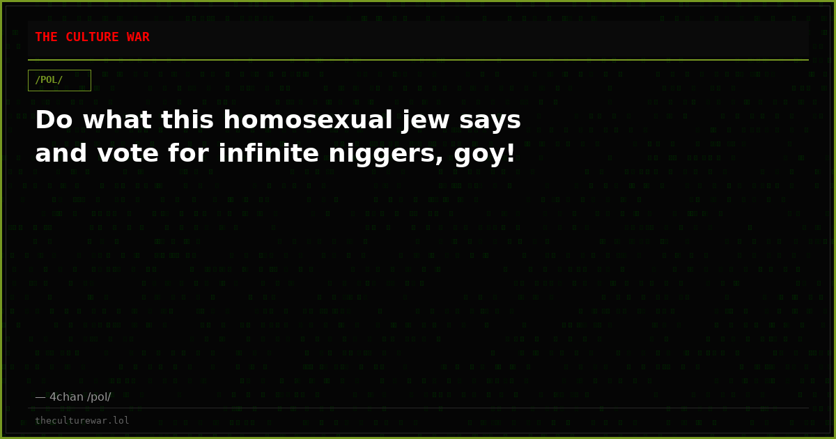 Do what this homosexual jew says and vote for infinite niggers, goy!
