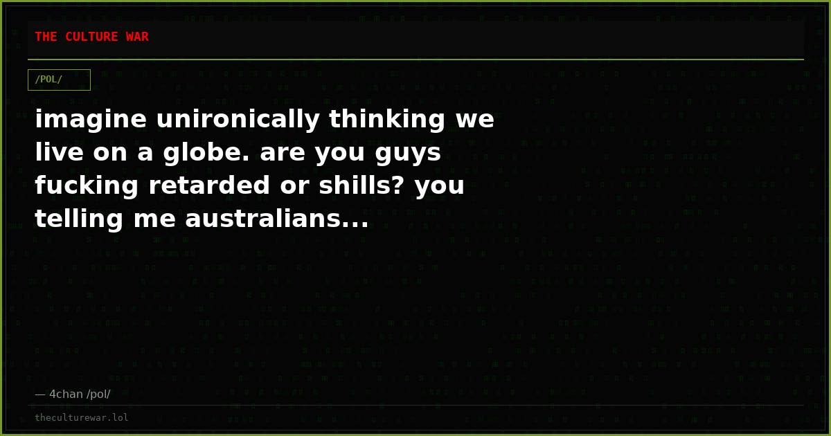 imagine unironically thinking we live on a globe. are you guys fucking retarded or shills? you telling me australians...