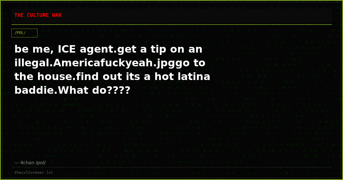 be me, ICE agent.get a tip on an illegal.Americafuckyeah.jpggo to the house.find out its a hot latina baddie.What do????