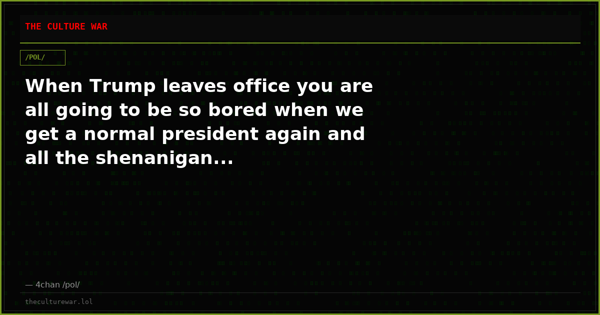 When Trump leaves office you are all going to be so bored when we get a normal president again and all the shenanigan...