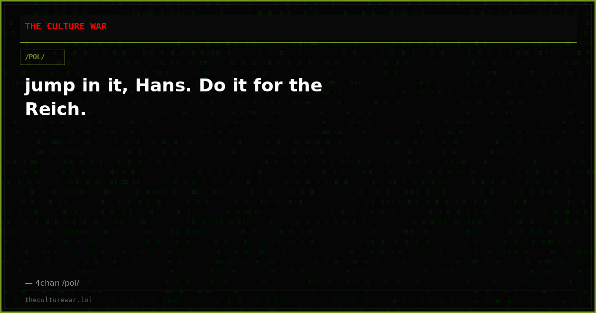 jump in it, Hans. Do it for the Reich.