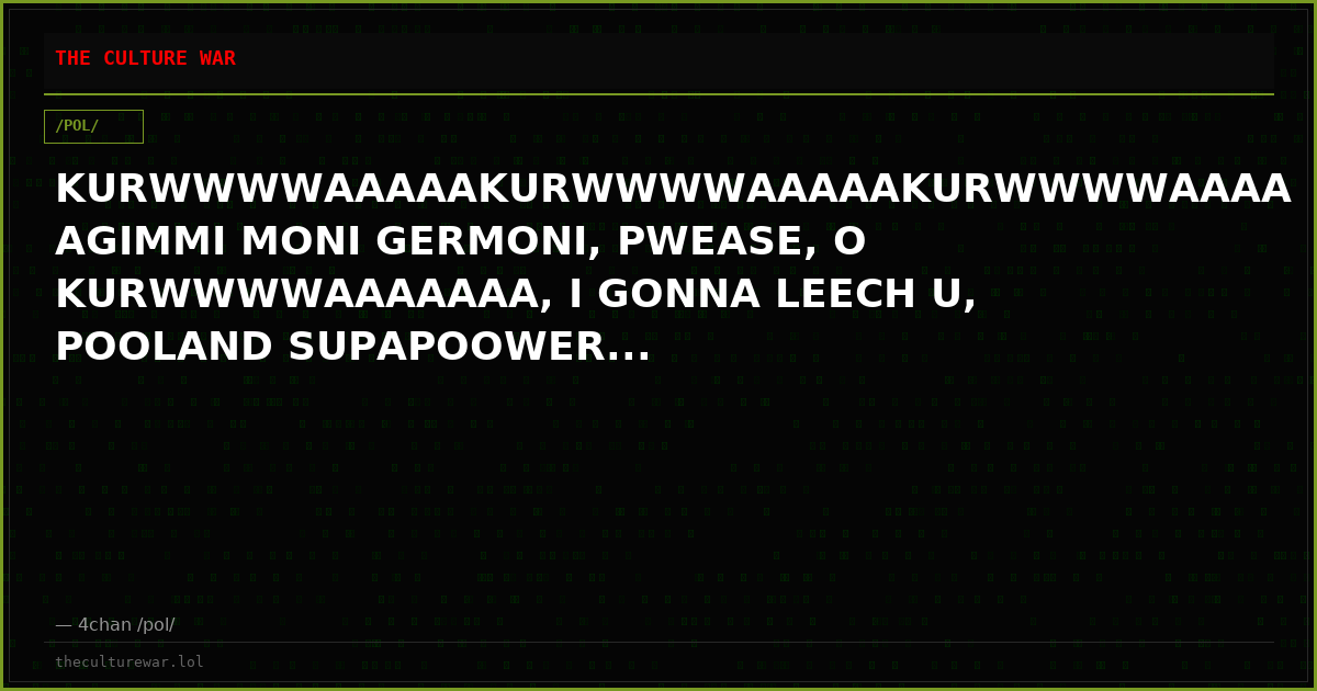 KURWWWWAAAAAKURWWWWAAAAAKURWWWWAAAAAGIMMI MONI GERMONI, PWEASE, O KURWWWWAAAAAAA, I GONNA LEECH U, POOLAND SUPAPOOWER...