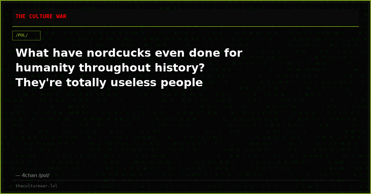 What have nordcucks even done for humanity throughout history? They're totally useless people