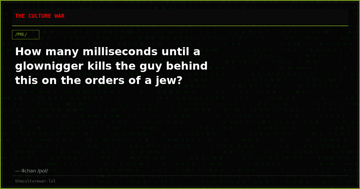 How many milliseconds until a glownigger kills the guy behind this on the orders of a jew?
