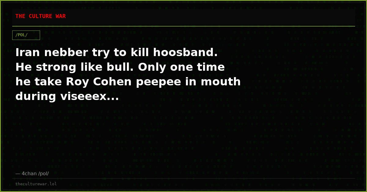 Iran nebber try to kill hoosband. He strong like bull. Only one time he take Roy Cohen peepee in mouth during viseeex...