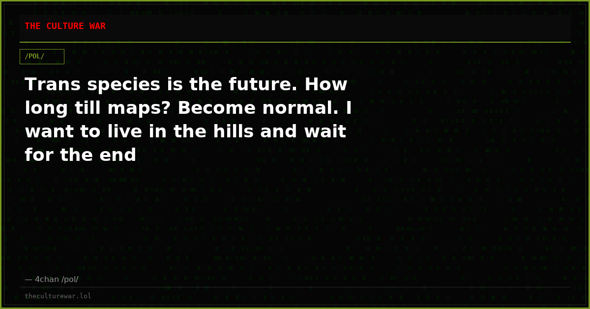 Trans species is the future. How long till maps? Become normal. I want to live in the hills and wait for the end