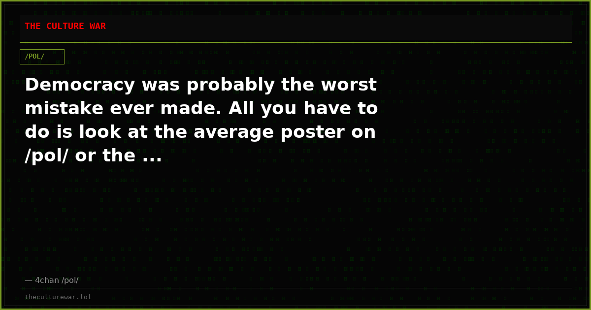 Democracy was probably the worst mistake ever made. All you have to do is look at the average poster on /pol/ or the ...