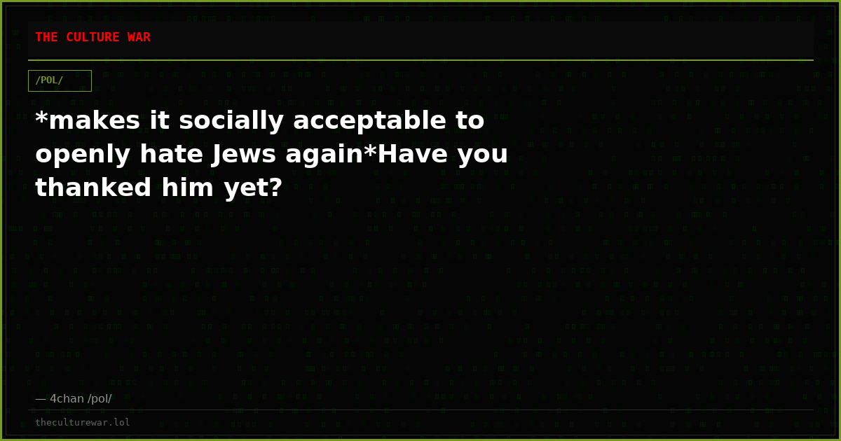 *makes it socially acceptable to openly hate Jews again*Have you thanked him yet?