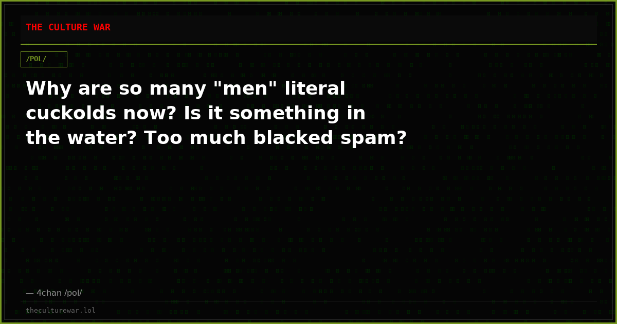 Why are so many "men" literal cuckolds now? Is it something in the water? Too much blacked spam?
